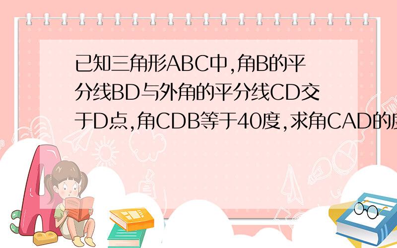 已知三角形ABC中,角B的平分线BD与外角的平分线CD交于D点,角CDB等于40度,求角CAD的度数
