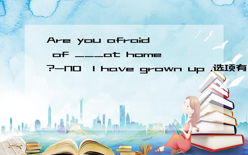 Are you afraid of ___at home?-NO,I have grown up .选项有：A.alon