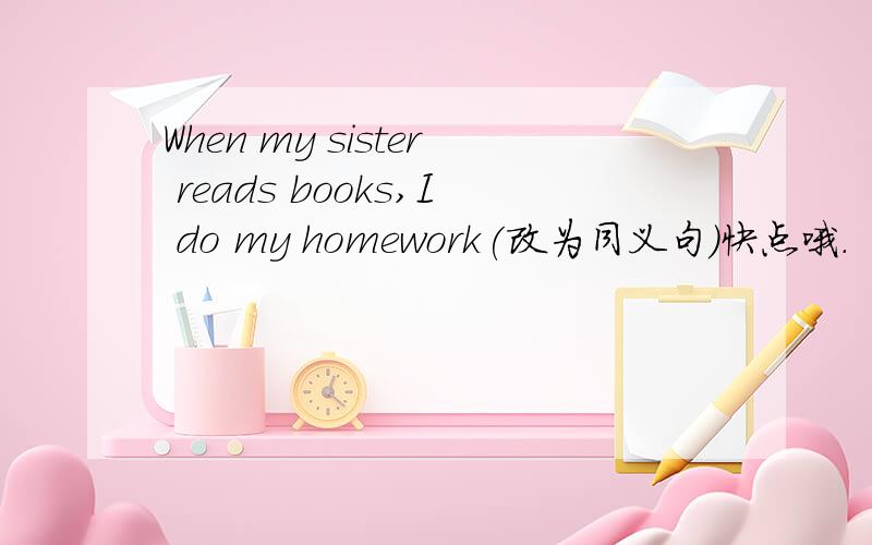 When my sister reads books,I do my homework(改为同义句)快点哦.