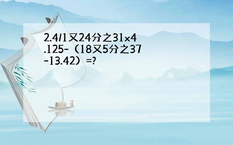 2.4/1又24分之31x4.125-（18又5分之37-13.42）=?