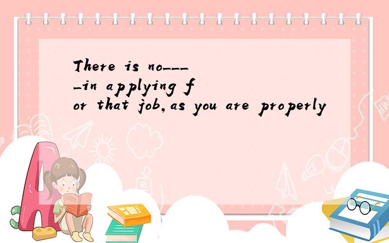 There is no____in applying for that job,as you are properly