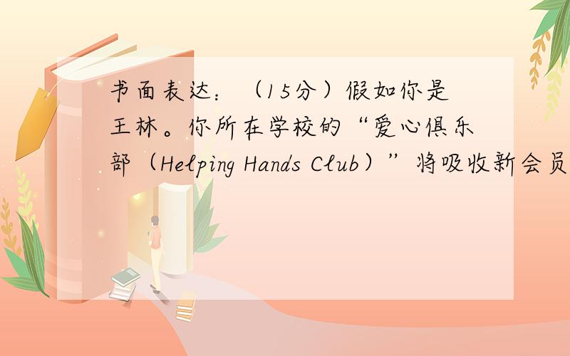 书面表达：（15分）假如你是王林。你所在学校的“爱心俱乐部（Helping Hands Club）”将吸收新会员。你想加