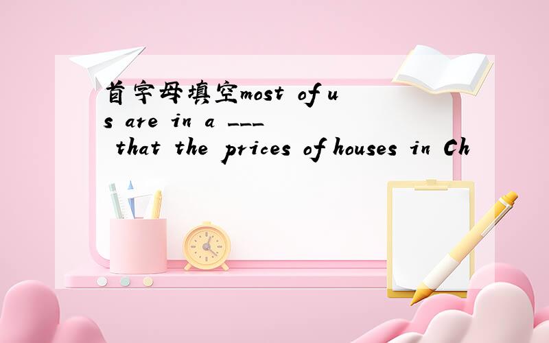 首字母填空most of us are in a ___ that the prices of houses in Ch