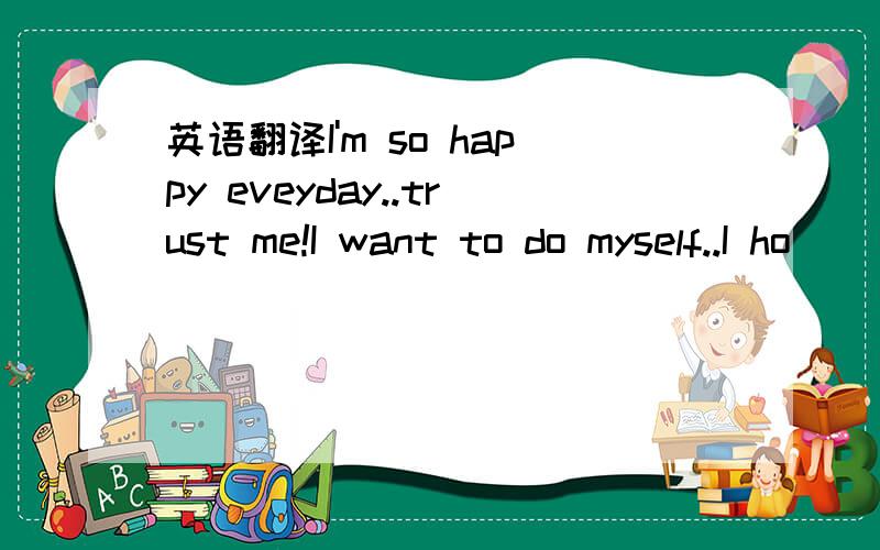 英语翻译I'm so happy eveyday..trust me!I want to do myself..I ho