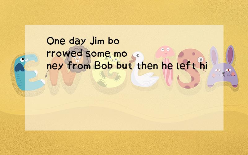 One day Jim borrowed some money from Bob but then he left hi