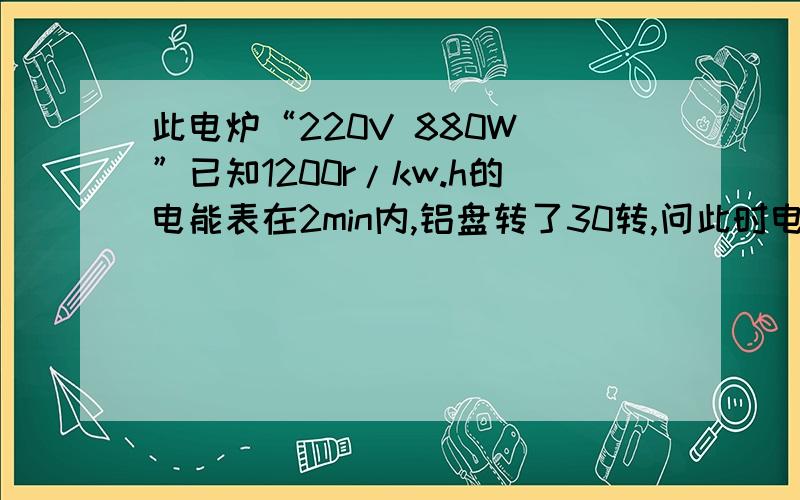 此电炉“220V 880W ”已知1200r/kw.h的电能表在2min内,铝盘转了30转,问此时电功率.电子式表盘标有