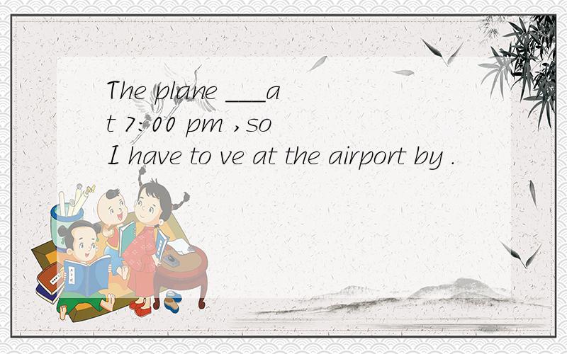 The plane ___at 7:00 pm ,so I have to ve at the airport by .