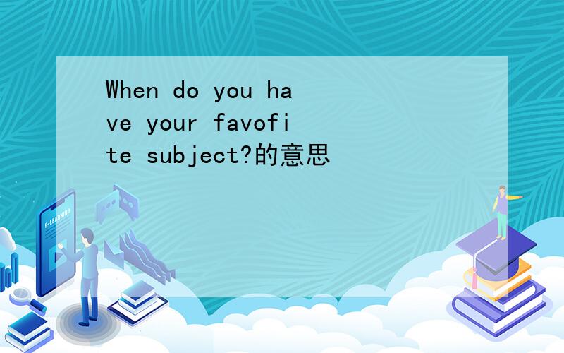 When do you have your favofite subject?的意思