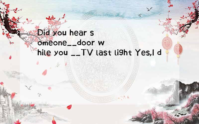Did you hear someone__door while you __TV last light Yes,I d
