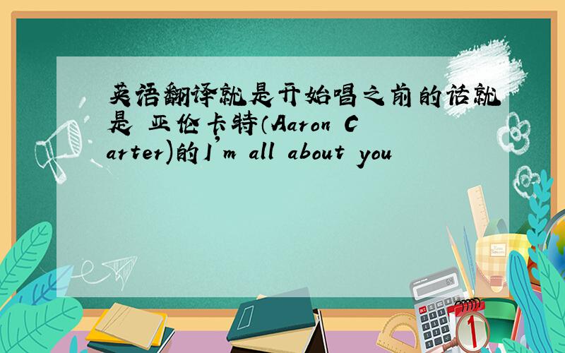 英语翻译就是开始唱之前的话就是 亚伦卡特（Aaron Carter)的I'm all about you