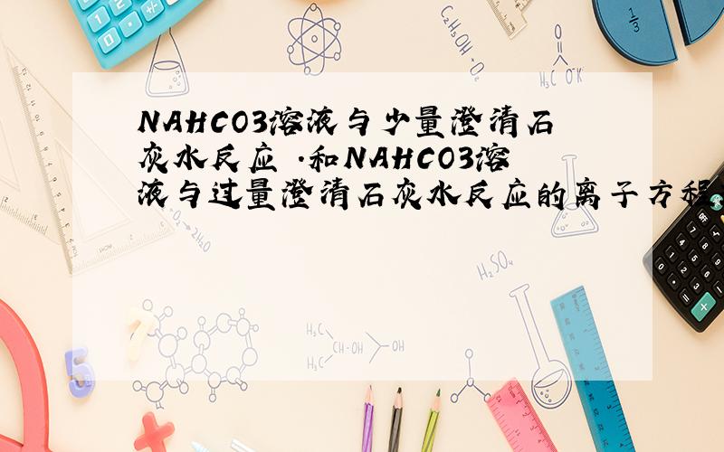 NAHCO3溶液与少量澄清石灰水反应 .和NAHCO3溶液与过量澄清石灰水反应的离子方程式为什么不一样