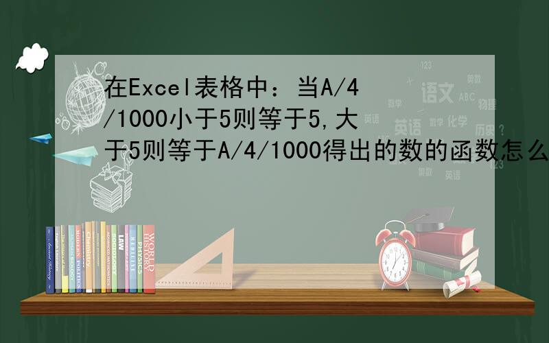 在Excel表格中：当A/4/1000小于5则等于5,大于5则等于A/4/1000得出的数的函数怎么写?