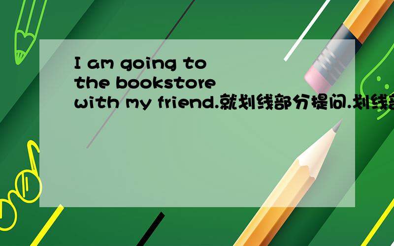 I am going to the bookstore with my friend.就划线部分提问.划线部分是the