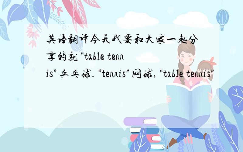 英语翻译今天我要和大家一起分享的就“table tennis”乒乓球.“tennis”网球,“table tennis”