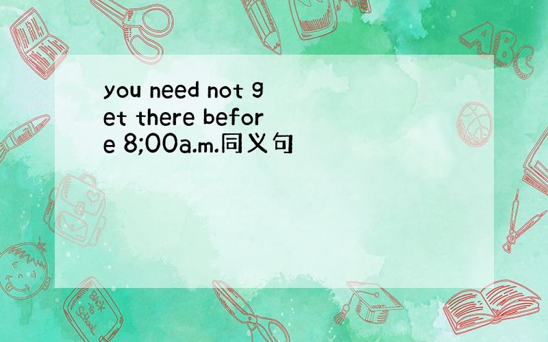 you need not get there before 8;00a.m.同义句