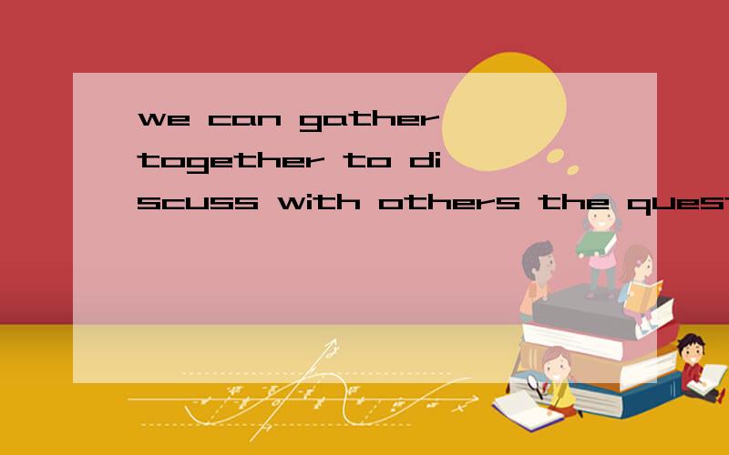 we can gather together to discuss with others the question h