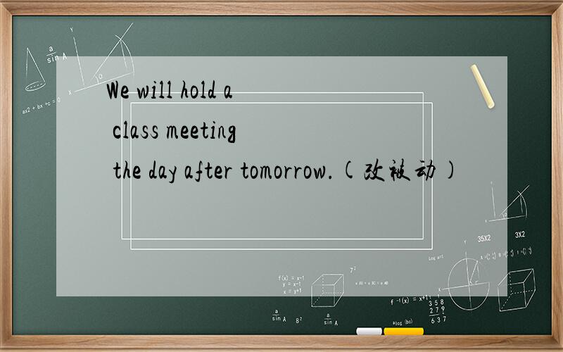We will hold a class meeting the day after tomorrow.(改被动)