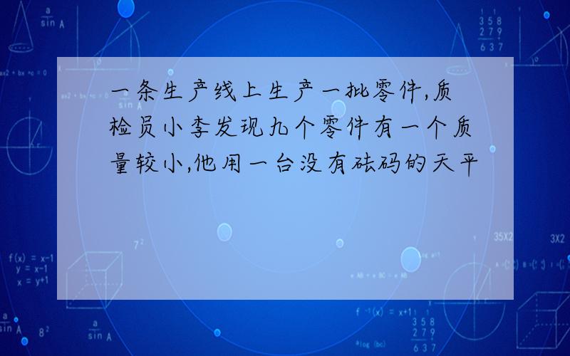 一条生产线上生产一批零件,质检员小李发现九个零件有一个质量较小,他用一台没有砝码的天平