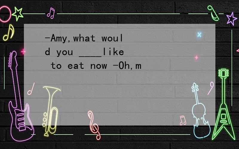 -Amy,what would you ____like to eat now -Oh,m