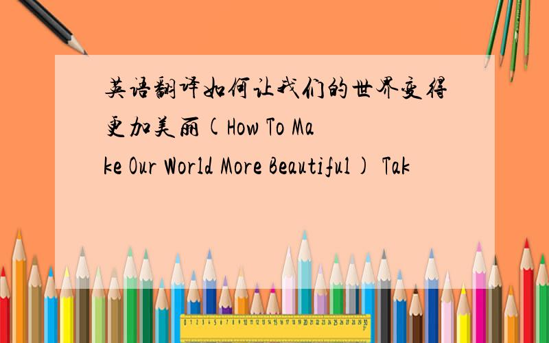 英语翻译如何让我们的世界变得更加美丽(How To Make Our World More Beautiful) Tak