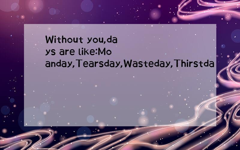Without you,days are like:Moanday,Tearsday,Wasteday,Thirstda