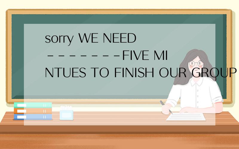 sorry WE NEED -------FIVE MINTUES TO FINISH OUR GROUP WORK