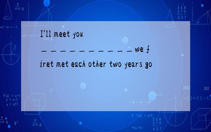 I'll meet you __________we firet met each other two years go