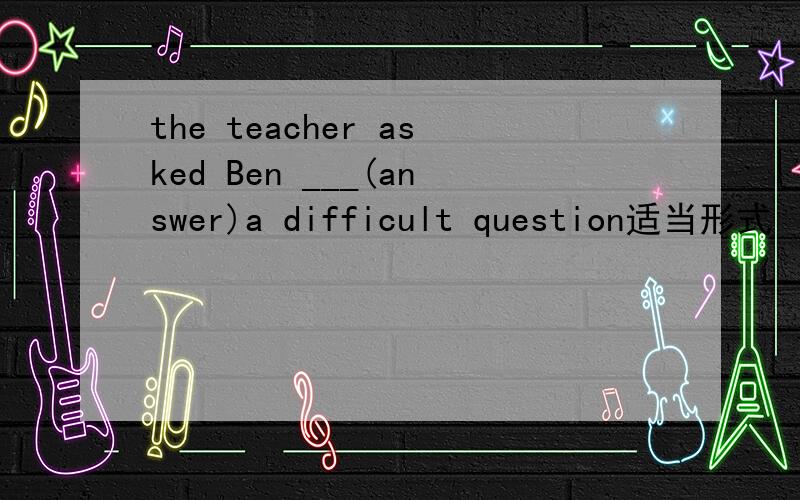 the teacher asked Ben ___(answer)a difficult question适当形式