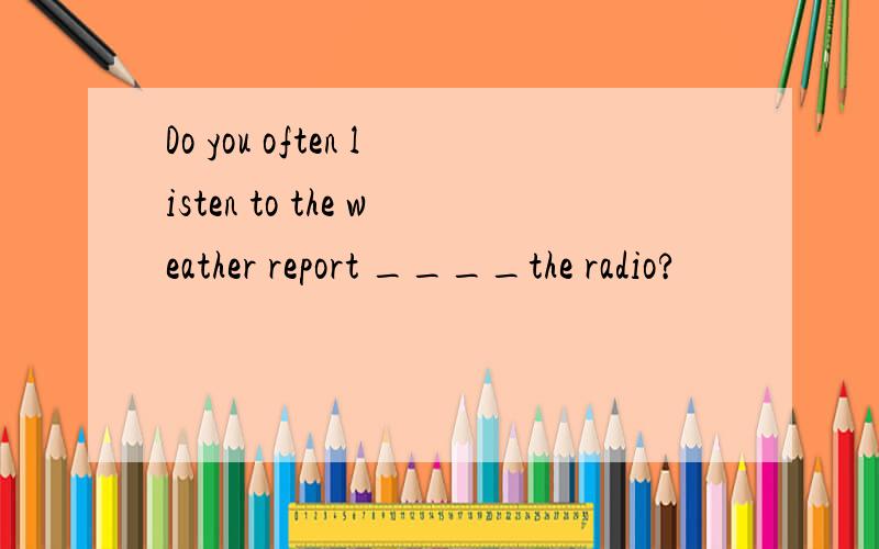 Do you often listen to the weather report ____the radio?
