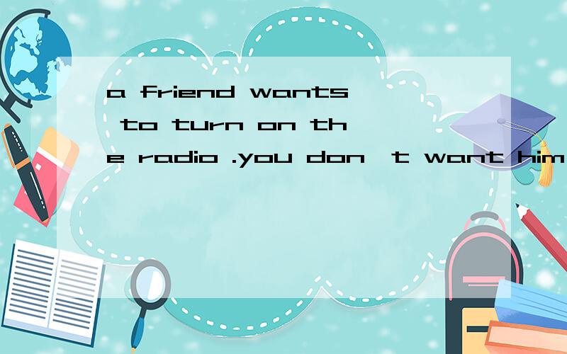 a friend wants to turn on the radio .you don't want him or h