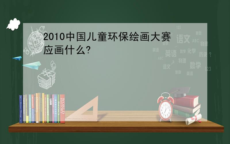 2010中国儿童环保绘画大赛应画什么?