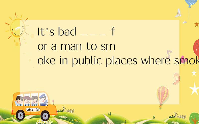 It's bad ___ for a man to smoke in public places where smoki