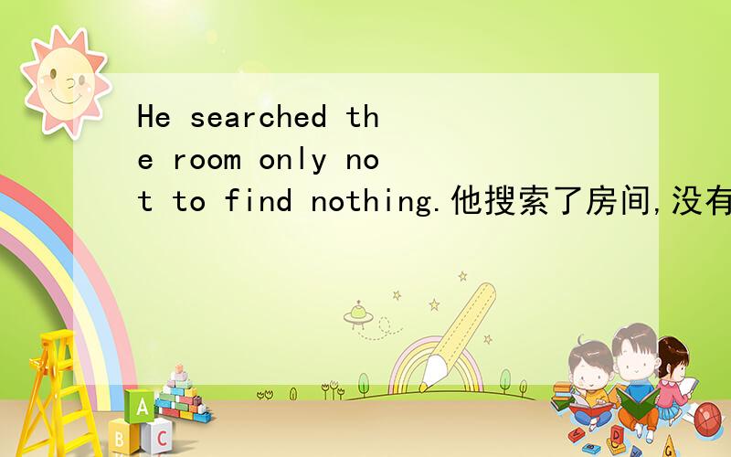 He searched the room only not to find nothing.他搜索了房间,没有发现什么.