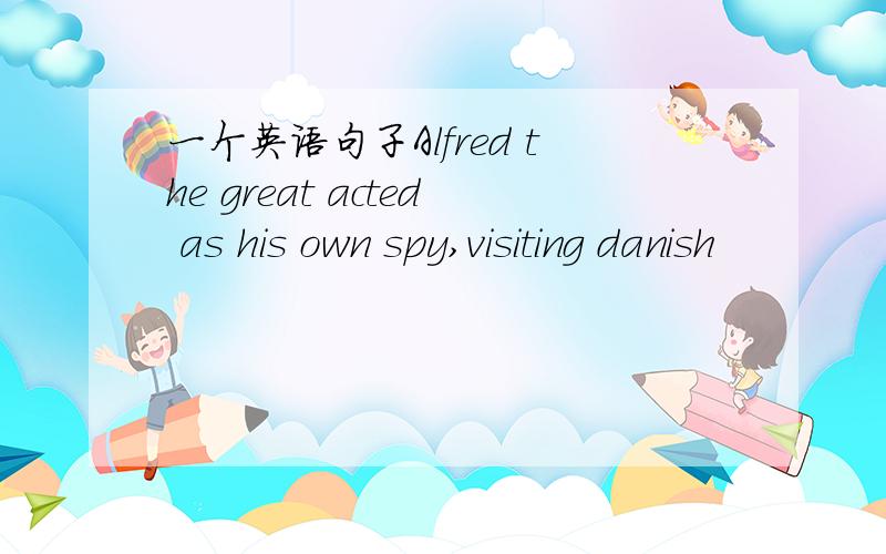 一个英语句子Alfred the great acted as his own spy,visiting danish