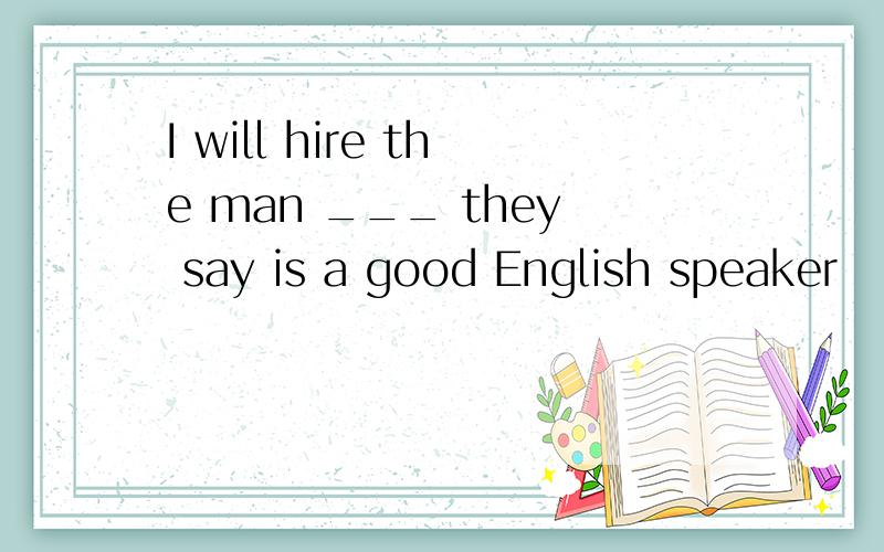 I will hire the man ___ they say is a good English speaker