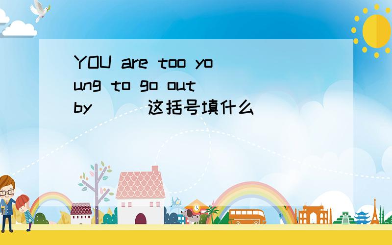 YOU are too young to go out by（ ） 这括号填什么