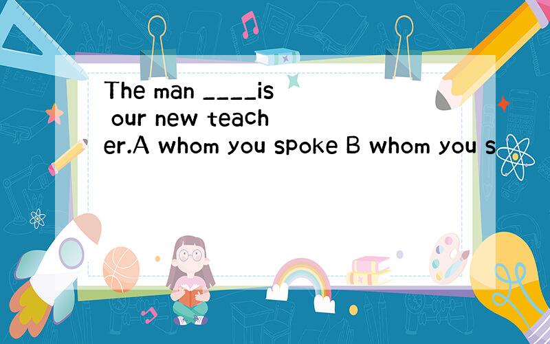 The man ____is our new teacher.A whom you spoke B whom you s