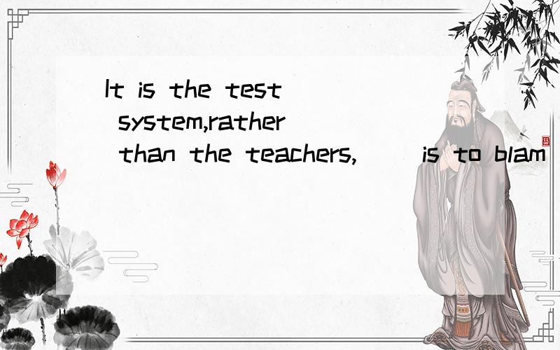 It is the test system,rather than the teachers,( )is to blam