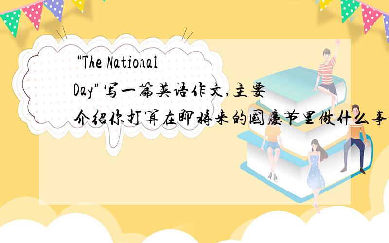 “The National Day”写一篇英语作文,主要介绍你打算在即将来的国庆节里做什么事,外出采用哪些交通工具