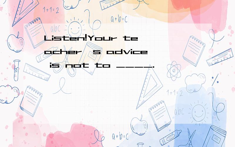Listen!Your teacher's advice is not to ____.