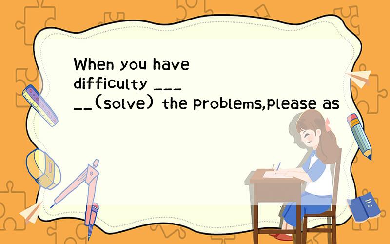 When you have difficulty _____(solve) the problems,please as