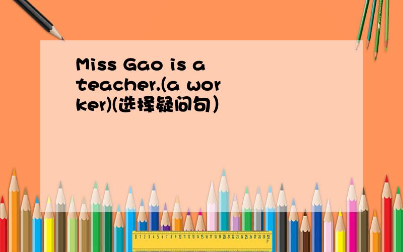 Miss Gao is a teacher.(a worker)(选择疑问句）
