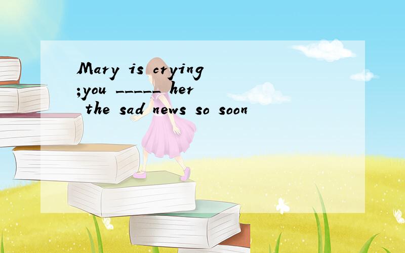 Mary is crying;you _____ her the sad news so soon