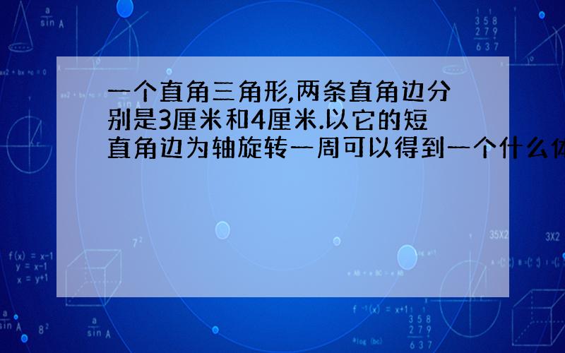 一个直角三角形,两条直角边分别是3厘米和4厘米.以它的短直角边为轴旋转一周可以得到一个什么体.