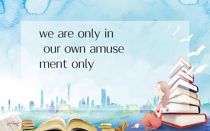 we are only in our own amusement only