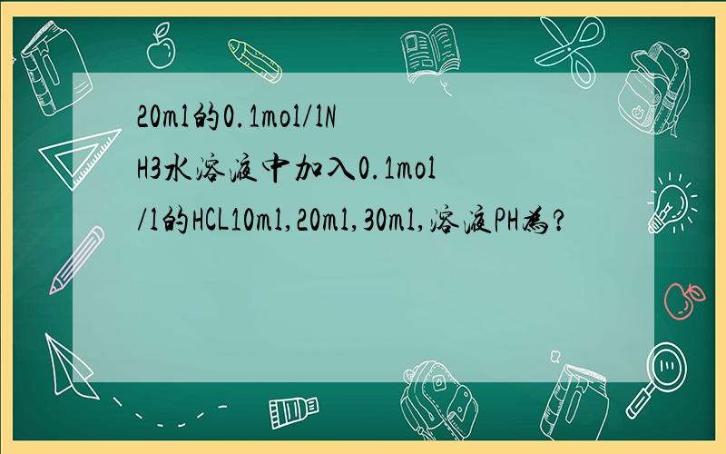 20ml的0.1mol/lNH3水溶液中加入0.1mol/l的HCL10ml,20ml,30ml,溶液PH为?
