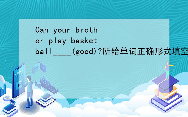 Can your brother play basketball____(good)?所给单词正确形式填空.