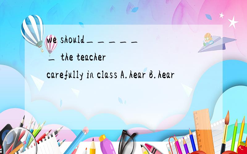 we should______ the teacher carefully in class A.hear B.hear