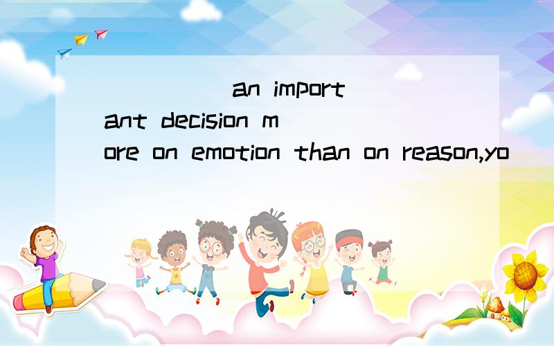 _____an important decision more on emotion than on reason,yo