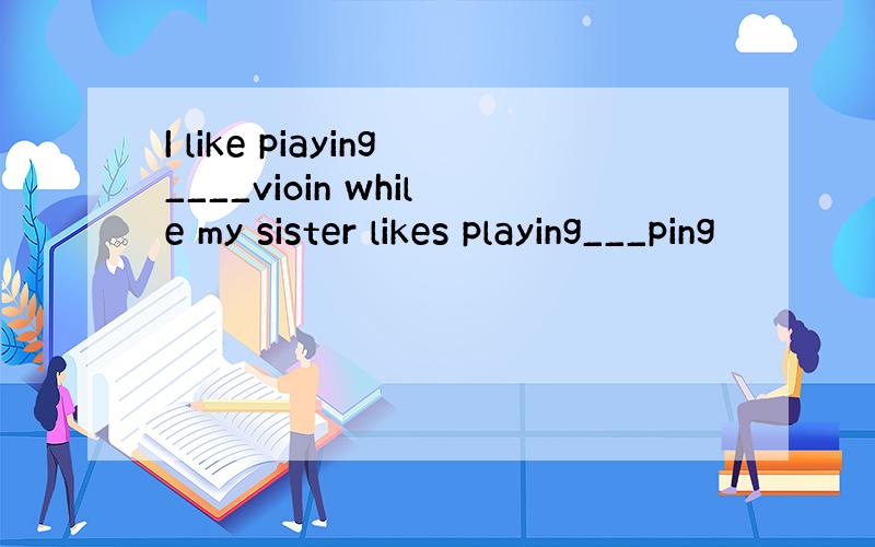 I like piaying____vioin while my sister likes playing___ping